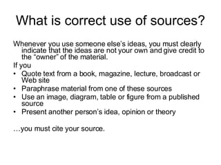 What is correct use of sources? Whenever you use someone else’s ideas, you must clearly indicate that the ideas are not your own and give credit to the “owner” of the material.  If you Quote text from a book, magazine, lecture, broadcast or Web site Paraphrase material from one of these sources Use an image, diagram, table or figure from a published source Present another person’s idea, opinion or theory … you must cite your source. 
