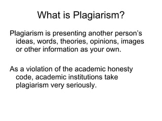 What is Plagiarism? Plagiarism is presenting another person’s ideas, words, theories, opinions, images or other information as your own. As a violation of the academic honesty code, academic institutions take plagiarism very seriously. 