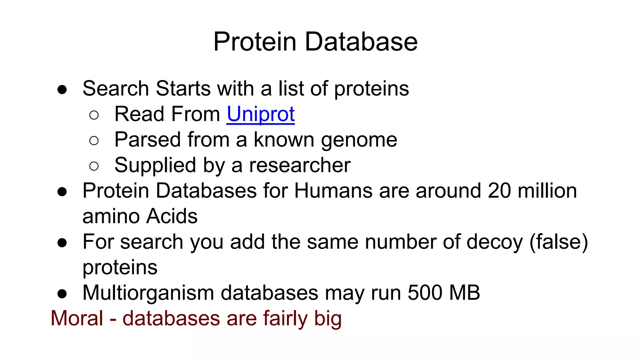 Protein Database
● Search Starts with a list of proteins
○ Read From Uniprot
○ Parsed from a known genome
○ Supplied by a researcher
● Protein Databases for Humans are around 20 million
amino Acids
● For search you add the same number of decoy (false)
proteins
● Multiorganism databases may run 500 MB
Moral - databases are fairly big
 