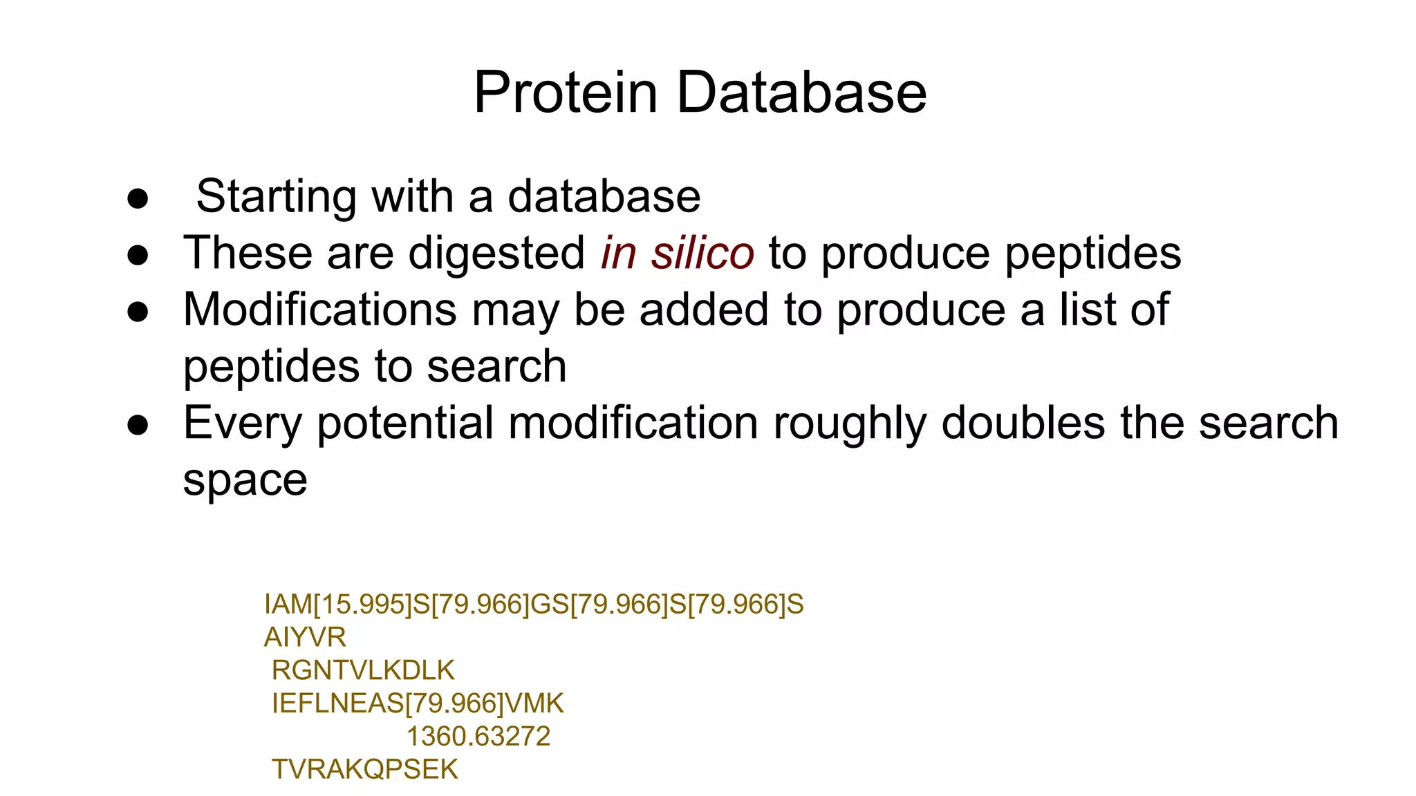 Protein Database
● Starting with a database
● These are digested in silico to produce peptides
● Modifications may be added to produce a list of
peptides to search
● Every potential modification roughly doubles the search
space
IAM[15.995]S[79.966]GS[79.966]S[79.966]S
AIYVR
RGNTVLKDLK
IEFLNEAS[79.966]VMK
1360.63272
TVRAKQPSEK
 