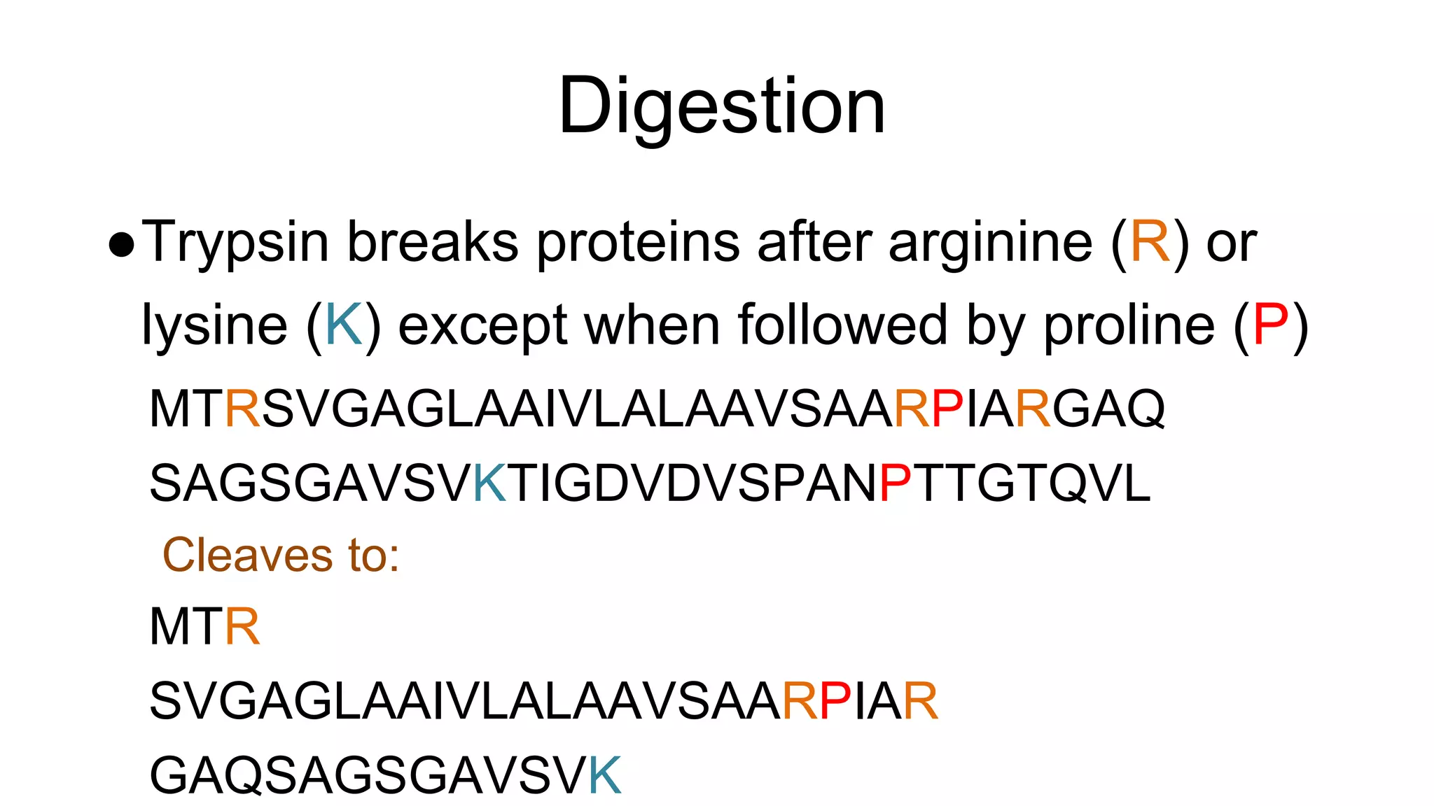 Digestion
●Trypsin breaks proteins after arginine (R) or
lysine (K) except when followed by proline (P)
MTRSVGAGLAAIVLALAAVSAARPIARGAQ
SAGSGAVSVKTIGDVDVSPANPTTGTQVL
Cleaves to:
MTR
SVGAGLAAIVLALAAVSAARPIAR
GAQSAGSGAVSVK
 
