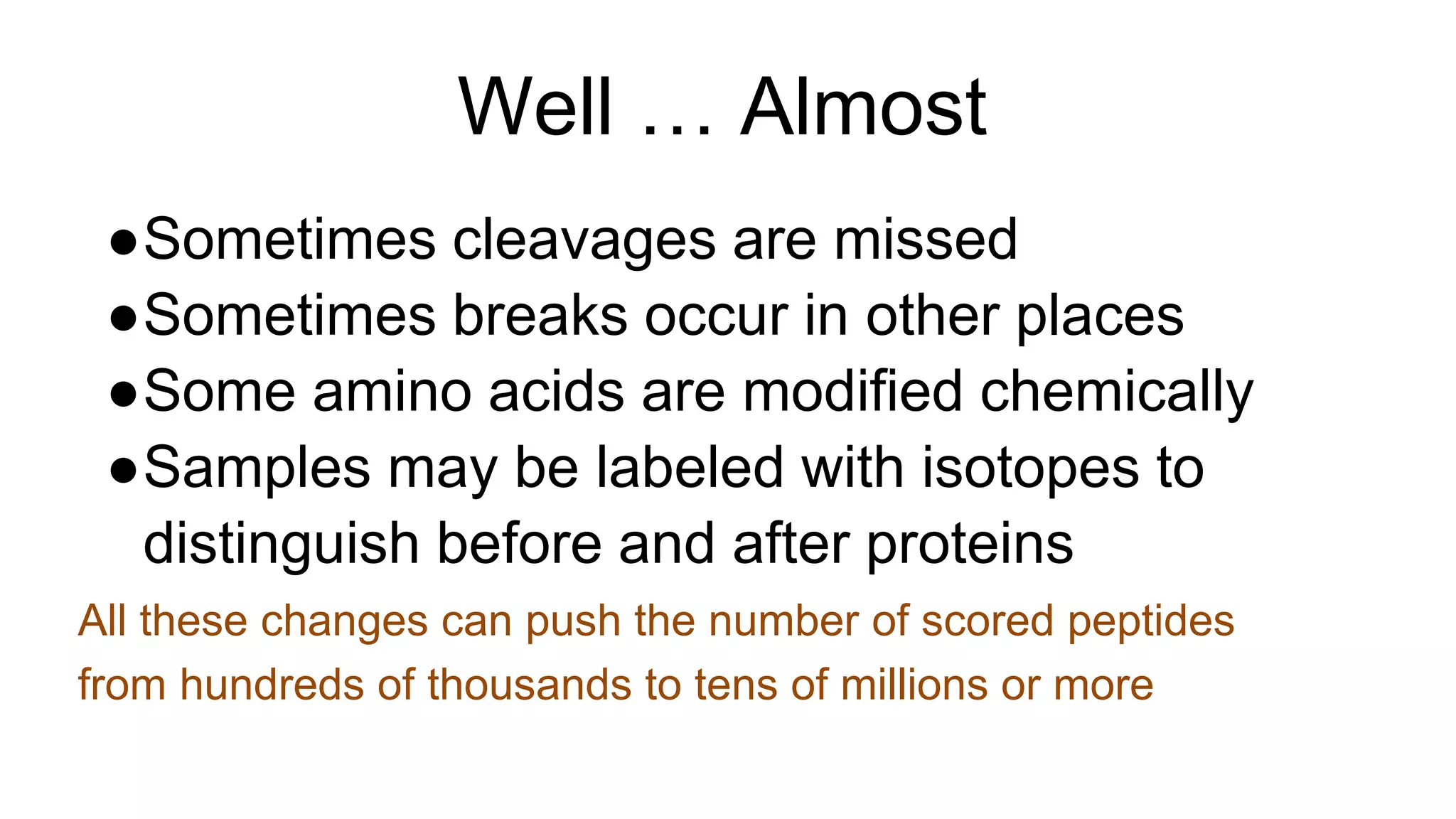 Well … Almost
●Sometimes cleavages are missed
●Sometimes breaks occur in other places
●Some amino acids are modified chemically
●Samples may be labeled with isotopes to
distinguish before and after proteins
All these changes can push the number of scored peptides
from hundreds of thousands to tens of millions or more
 
