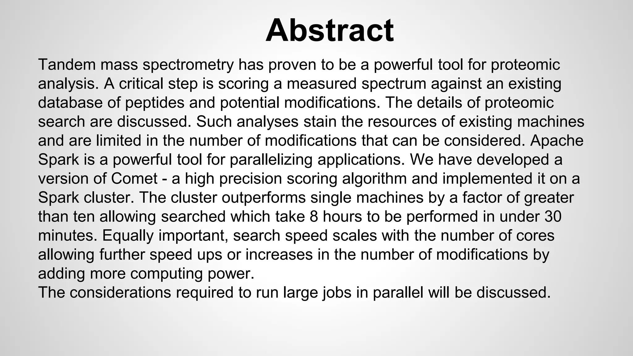 Abstract
Tandem mass spectrometry has proven to be a powerful tool for proteomic
analysis. A critical step is scoring a measured spectrum against an existing
database of peptides and potential modifications. The details of proteomic
search are discussed. Such analyses stain the resources of existing machines
and are limited in the number of modifications that can be considered. Apache
Spark is a powerful tool for parallelizing applications. We have developed a
version of Comet - a high precision scoring algorithm and implemented it on a
Spark cluster. The cluster outperforms single machines by a factor of greater
than ten allowing searched which take 8 hours to be performed in under 30
minutes. Equally important, search speed scales with the number of cores
allowing further speed ups or increases in the number of modifications by
adding more computing power.
The considerations required to run large jobs in parallel will be discussed.
 