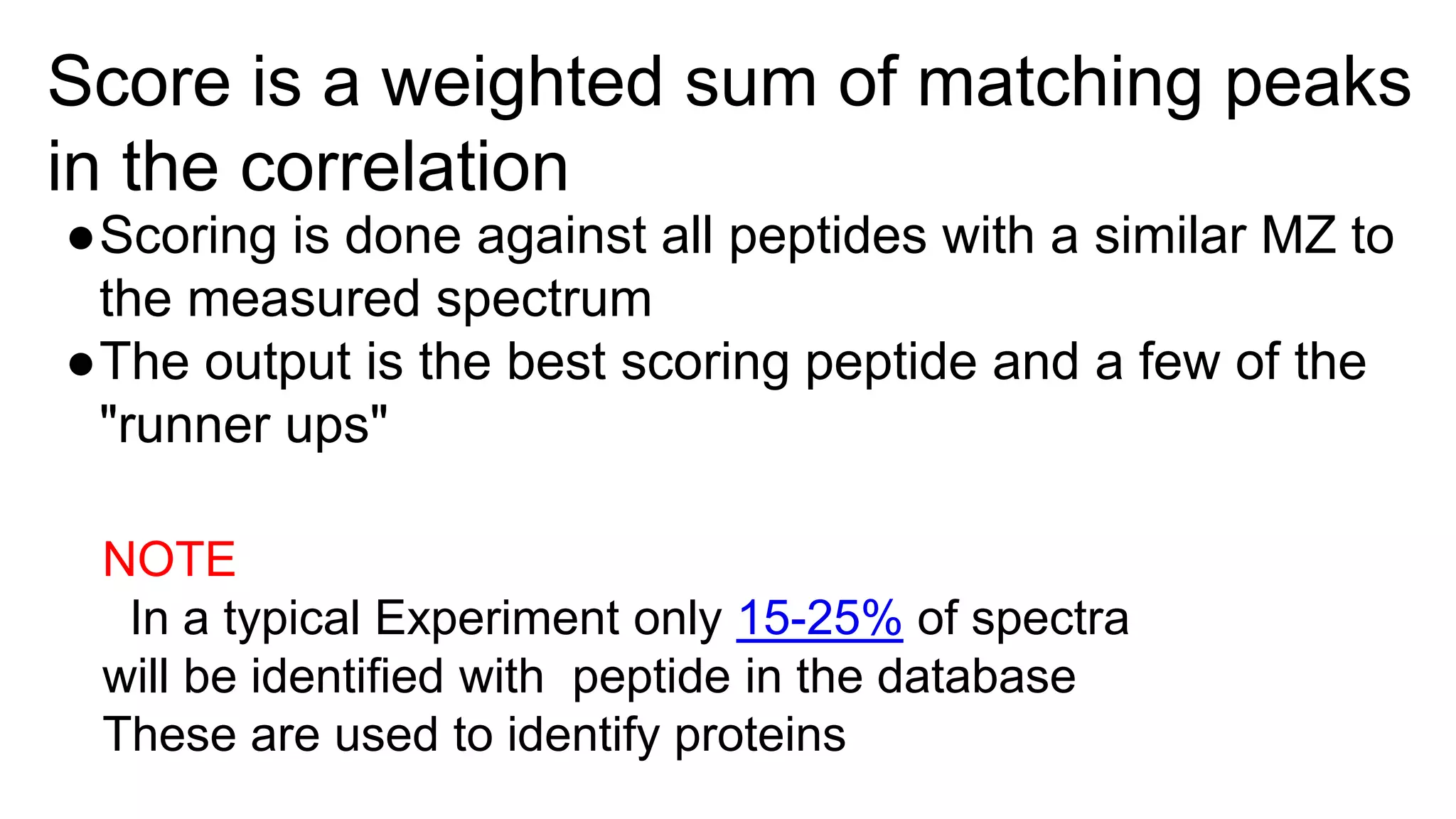 Score is a weighted sum of matching peaks
in the correlation
●Scoring is done against all peptides with a similar MZ to
the measured spectrum
●The output is the best scoring peptide and a few of the
"runner ups"
NOTE
In a typical Experiment only 15-25% of spectra
will be identified with peptide in the database
These are used to identify proteins
 