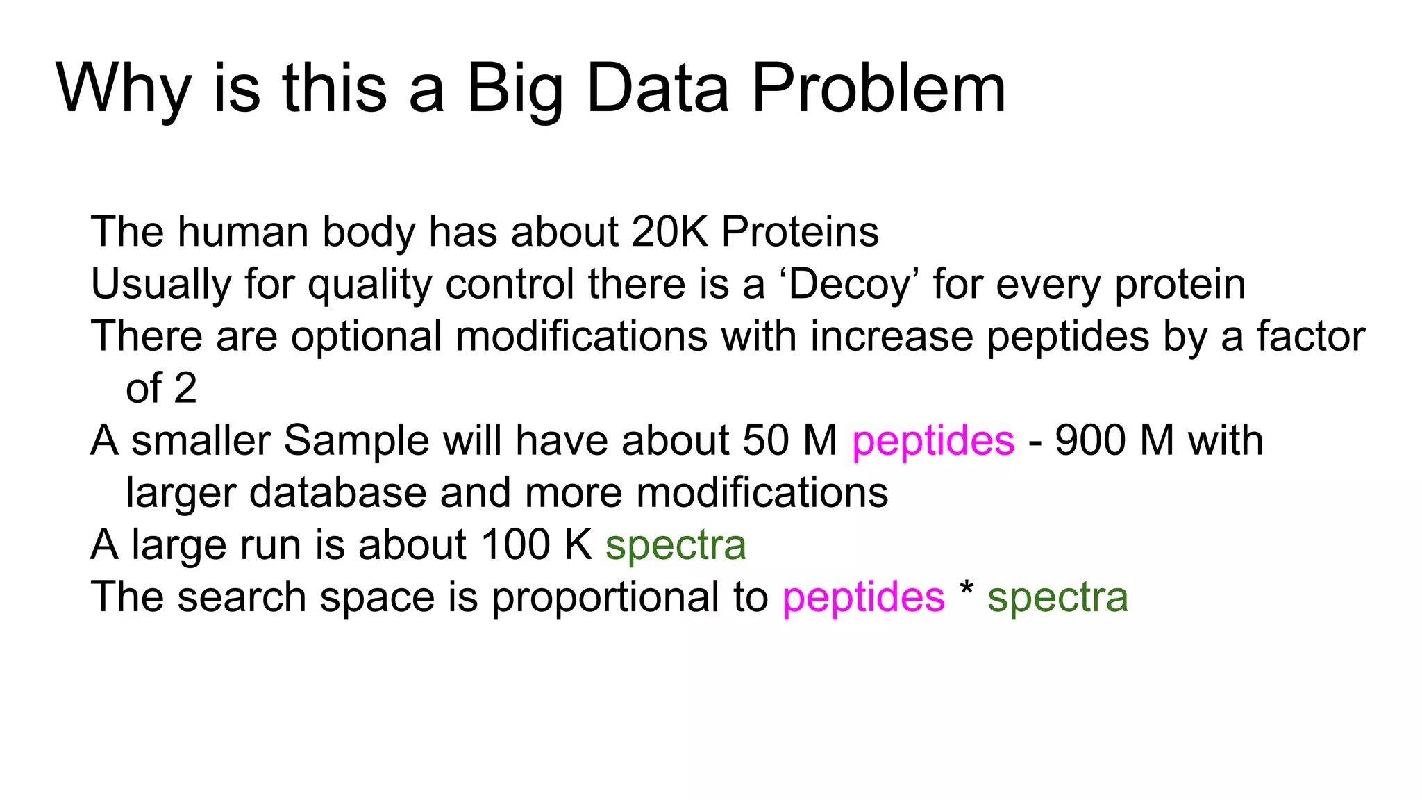 Why is this a Big Data Problem
The human body has about 20K Proteins
Usually for quality control there is a ‘Decoy’ for every protein
There are optional modifications with increase peptides by a factor
of 2
A smaller Sample will have about 50 M peptides - 900 M with
larger database and more modifications
A large run is about 100 K spectra
The search space is proportional to peptides * spectra
 