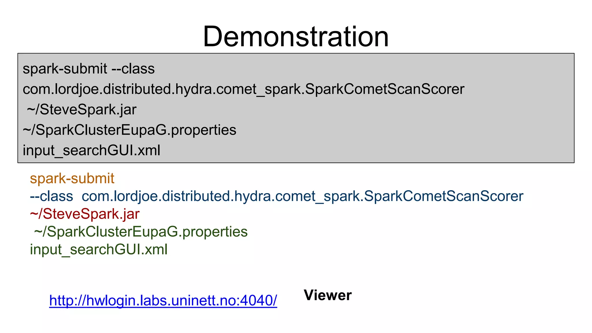 Demonstration
spark-submit --class
com.lordjoe.distributed.hydra.comet_spark.SparkCometScanScorer
~/SteveSpark.jar
~/SparkClusterEupaG.properties
input_searchGUI.xml
spark-submit
--class com.lordjoe.distributed.hydra.comet_spark.SparkCometScanScorer
~/SteveSpark.jar
~/SparkClusterEupaG.properties
input_searchGUI.xml
http://hwlogin.labs.uninett.no:4040/ Viewer
 
