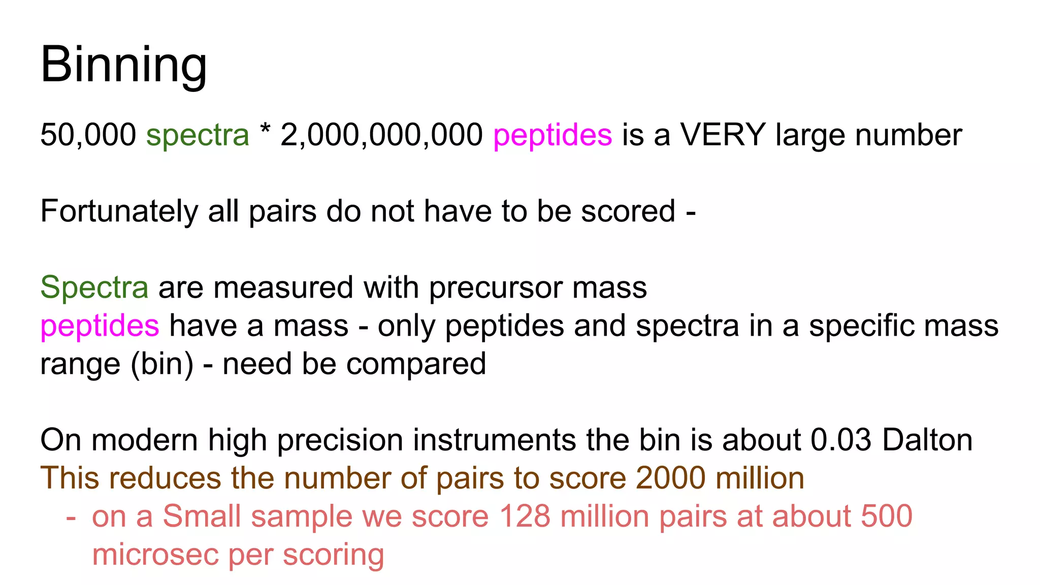 Binning
50,000 spectra * 2,000,000,000 peptides is a VERY large number
Fortunately all pairs do not have to be scored -
Spectra are measured with precursor mass
peptides have a mass - only peptides and spectra in a specific mass
range (bin) - need be compared
On modern high precision instruments the bin is about 0.03 Dalton
This reduces the number of pairs to score 2000 million
- on a Small sample we score 128 million pairs at about 500
microsec per scoring
 