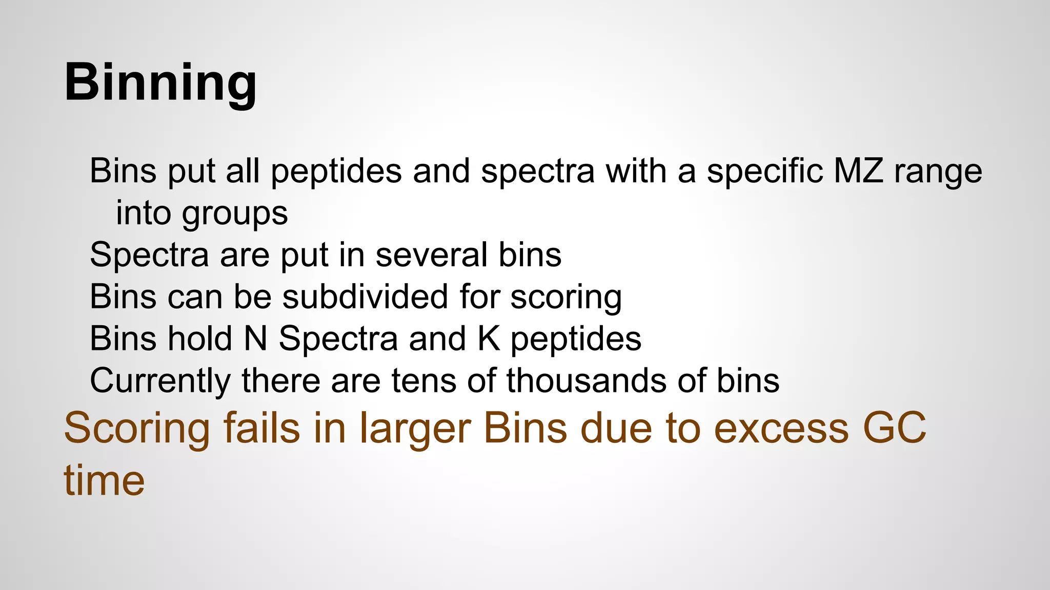 Binning
Bins put all peptides and spectra with a specific MZ range
into groups
Spectra are put in several bins
Bins can be subdivided for scoring
Bins hold N Spectra and K peptides
Currently there are tens of thousands of bins
Scoring fails in larger Bins due to excess GC
time
 