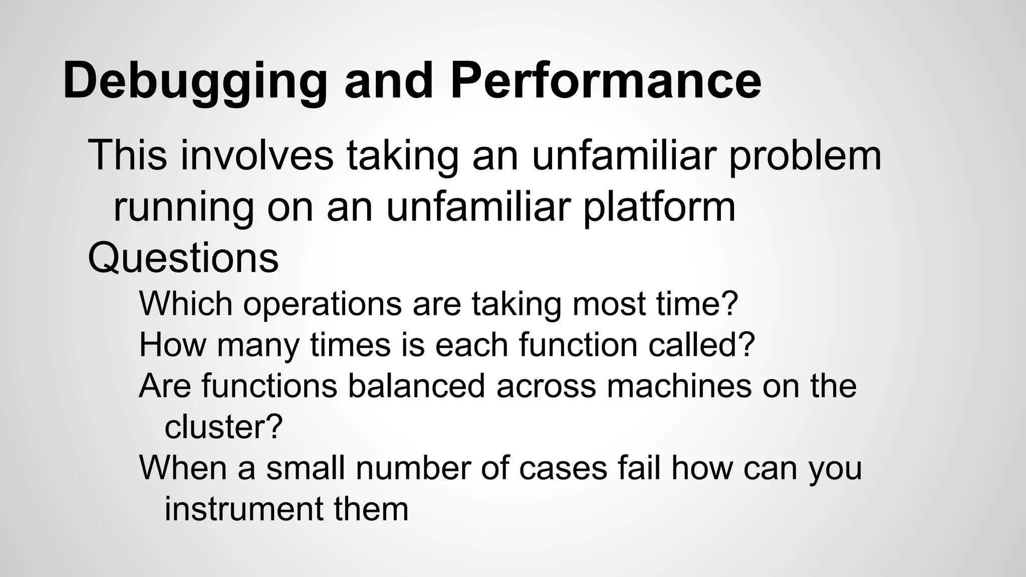 Debugging and Performance
This involves taking an unfamiliar problem
running on an unfamiliar platform
Questions
Which operations are taking most time?
How many times is each function called?
Are functions balanced across machines on the
cluster?
When a small number of cases fail how can you
instrument them
 