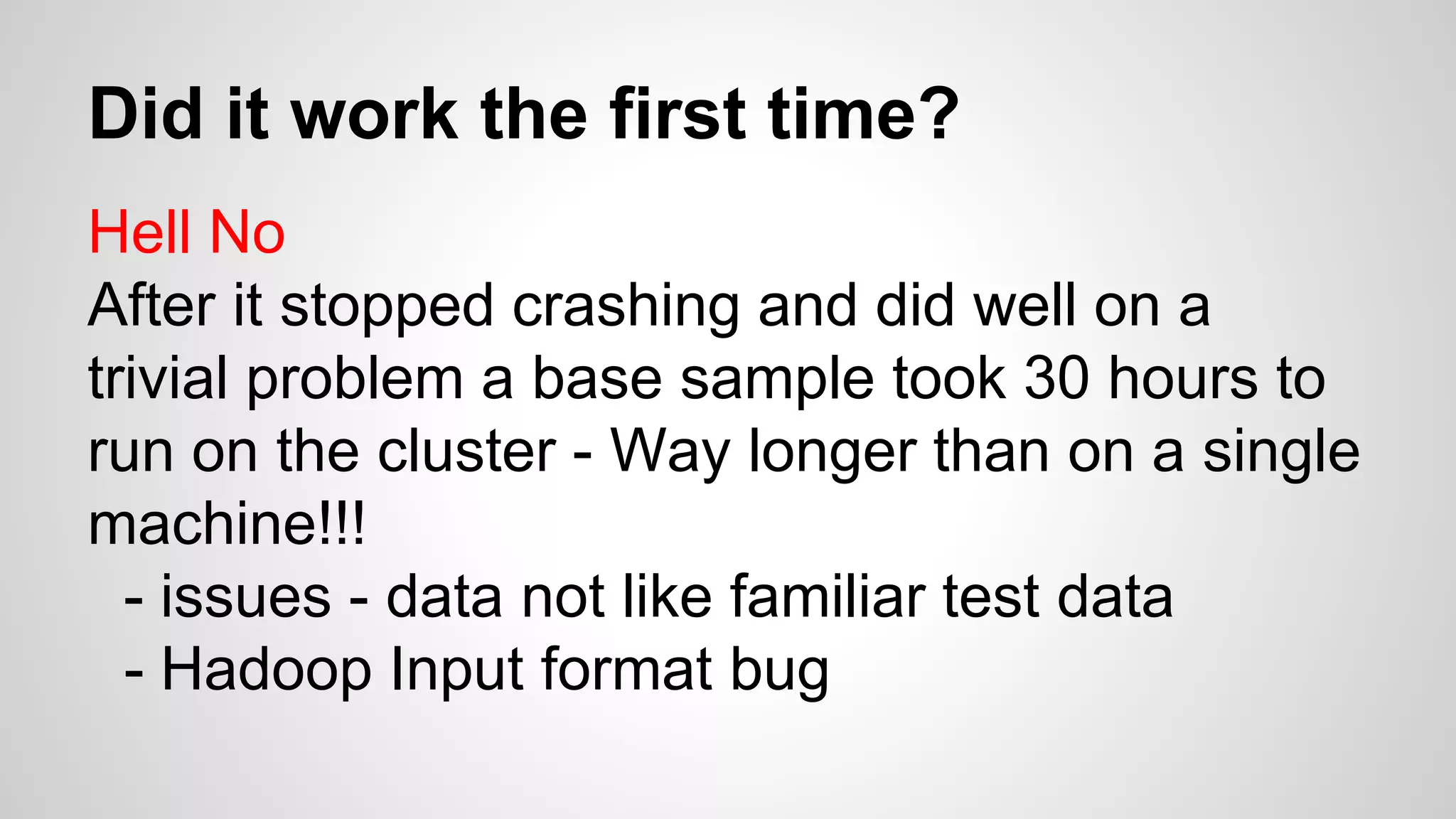 Did it work the first time?
Hell No
After it stopped crashing and did well on a
trivial problem a base sample took 30 hours to
run on the cluster - Way longer than on a single
machine!!!
- issues - data not like familiar test data
- Hadoop Input format bug
 