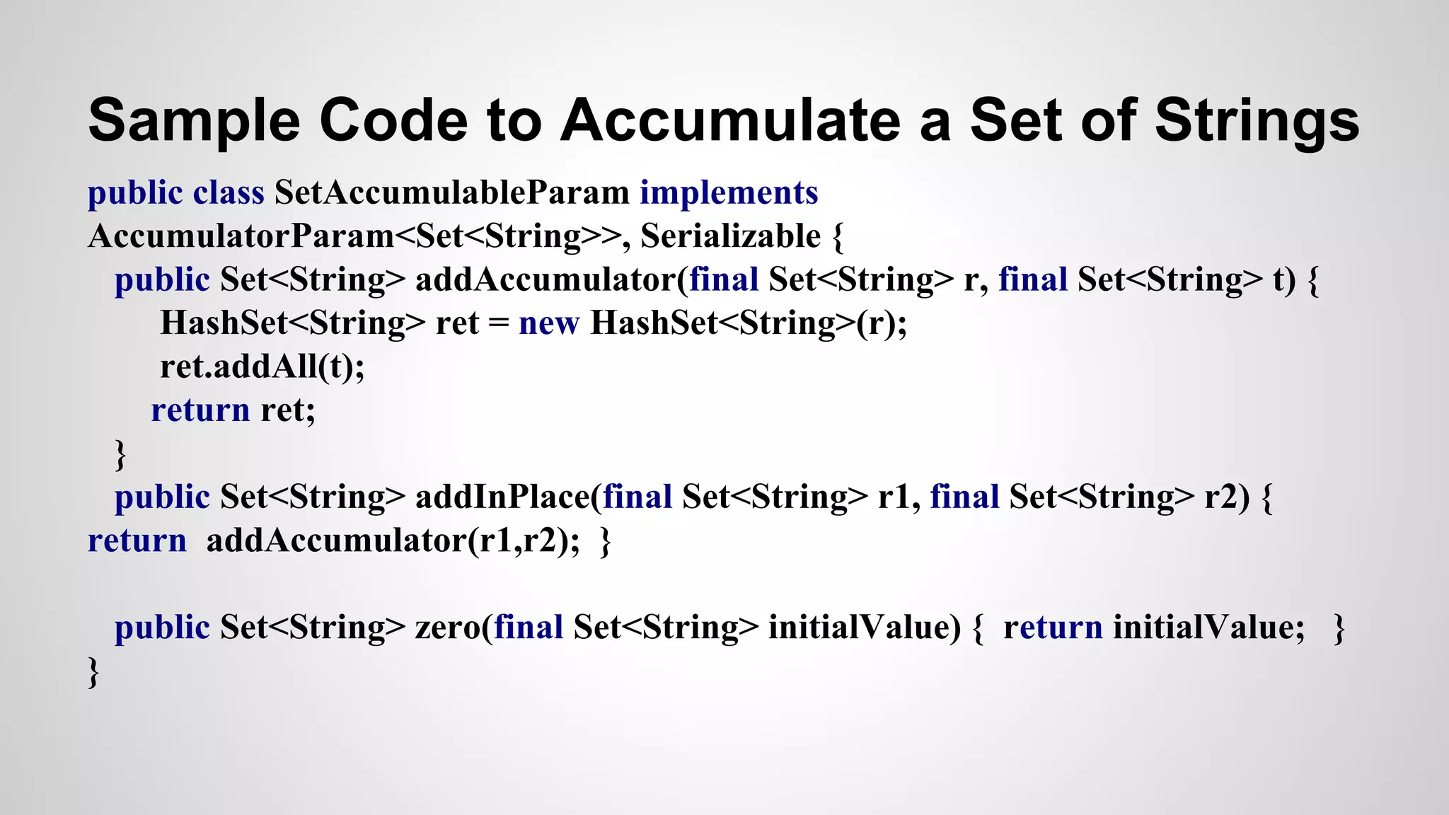 Sample Code to Accumulate a Set of Strings
public class SetAccumulableParam implements
AccumulatorParam<Set<String>>, Serializable {
public Set<String> addAccumulator(final Set<String> r, final Set<String> t) {
HashSet<String> ret = new HashSet<String>(r);
ret.addAll(t);
return ret;
}
public Set<String> addInPlace(final Set<String> r1, final Set<String> r2) {
return addAccumulator(r1,r2); }
public Set<String> zero(final Set<String> initialValue) { return initialValue; }
}
 