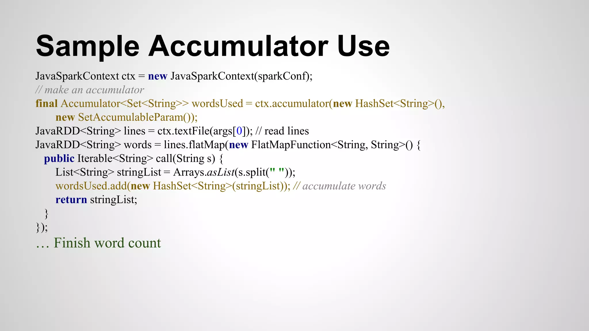 Sample Accumulator Use
JavaSparkContext ctx = new JavaSparkContext(sparkConf);
// make an accumulator
final Accumulator<Set<String>> wordsUsed = ctx.accumulator(new HashSet<String>(),
new SetAccumulableParam());
JavaRDD<String> lines = ctx.textFile(args[0]); // read lines
JavaRDD<String> words = lines.flatMap(new FlatMapFunction<String, String>() {
public Iterable<String> call(String s) {
List<String> stringList = Arrays.asList(s.split(" "));
wordsUsed.add(new HashSet<String>(stringList)); // accumulate words
return stringList;
}
});
… Finish word count
 