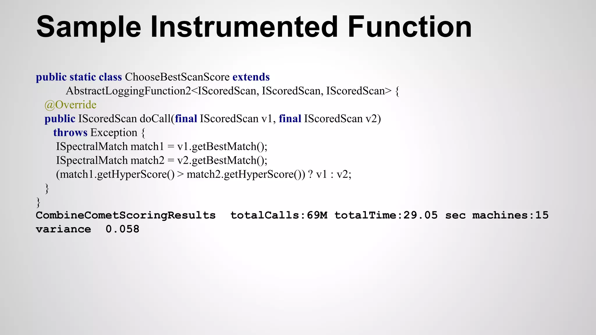 Sample Instrumented Function
public static class ChooseBestScanScore extends
AbstractLoggingFunction2<IScoredScan, IScoredScan, IScoredScan> {
@Override
public IScoredScan doCall(final IScoredScan v1, final IScoredScan v2)
throws Exception {
ISpectralMatch match1 = v1.getBestMatch();
ISpectralMatch match2 = v2.getBestMatch();
(match1.getHyperScore() > match2.getHyperScore()) ? v1 : v2;
}
}
CombineCometScoringResults totalCalls:69M totalTime:29.05 sec machines:15
variance 0.058
 