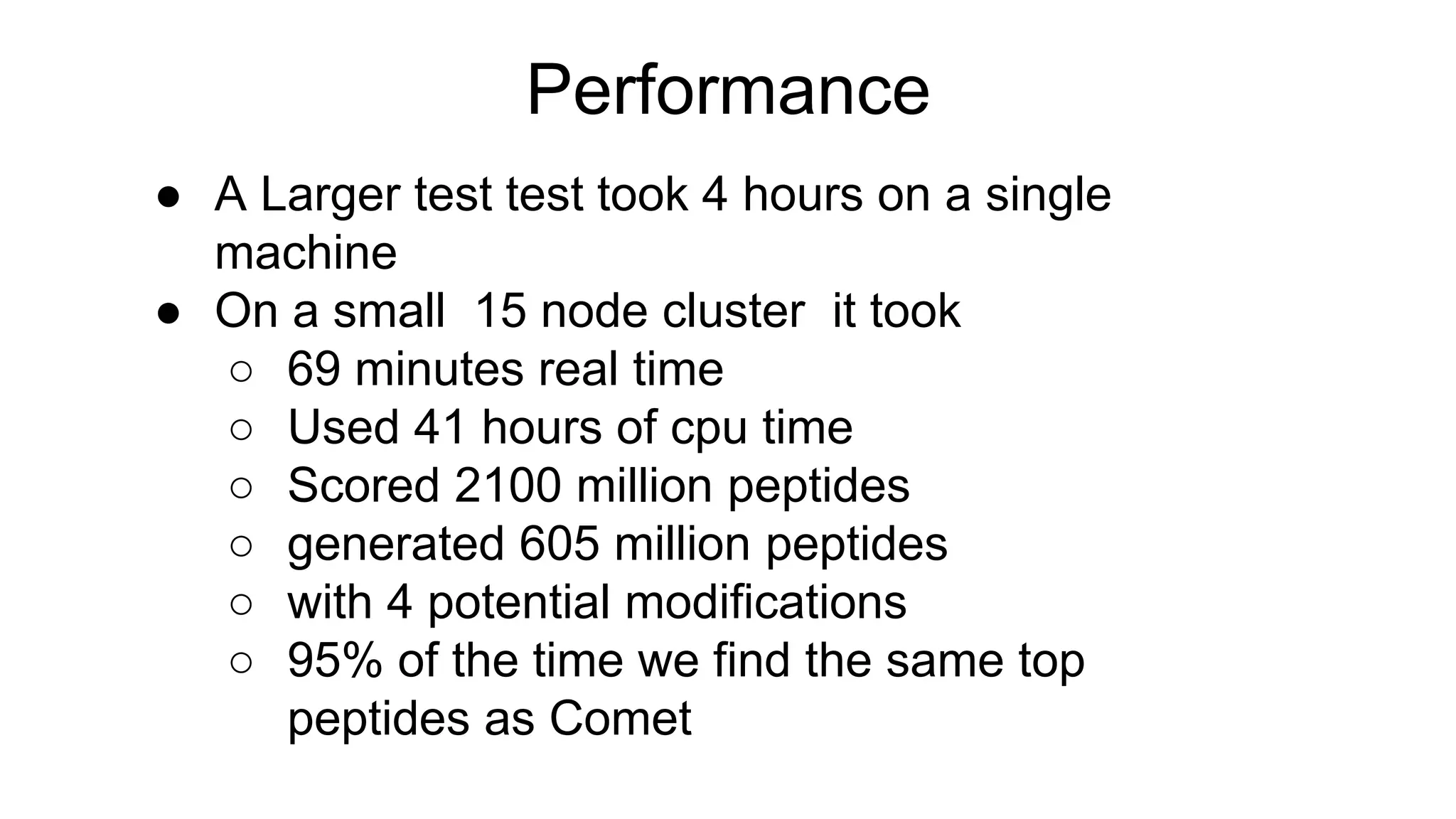 Performance
● A Larger test test took 4 hours on a single
machine
● On a small 15 node cluster it took
○ 69 minutes real time
○ Used 41 hours of cpu time
○ Scored 2100 million peptides
○ generated 605 million peptides
○ with 4 potential modifications
○ 95% of the time we find the same top
peptides as Comet
 