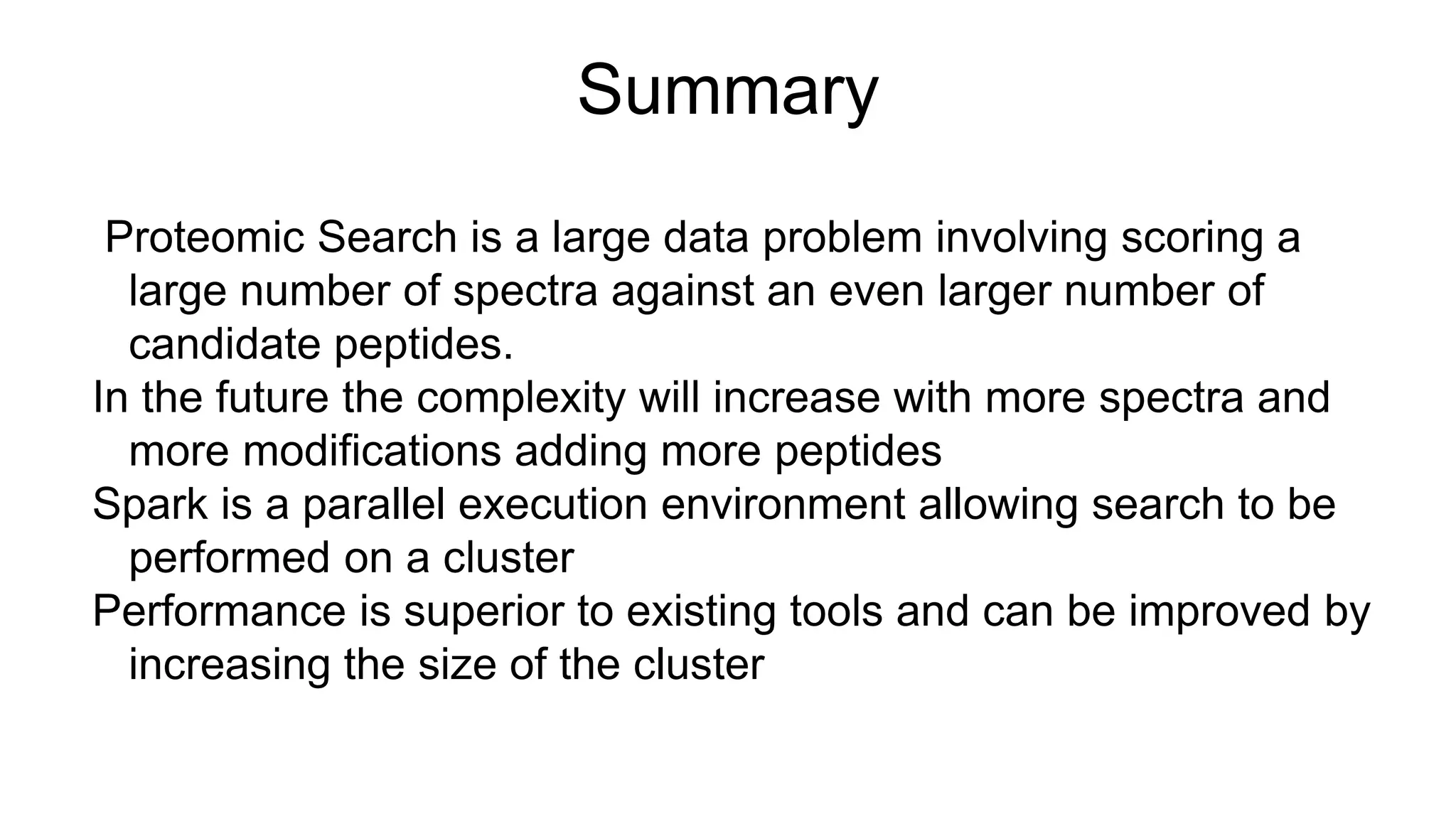 Summary
Proteomic Search is a large data problem involving scoring a
large number of spectra against an even larger number of
candidate peptides.
In the future the complexity will increase with more spectra and
more modifications adding more peptides
Spark is a parallel execution environment allowing search to be
performed on a cluster
Performance is superior to existing tools and can be improved by
increasing the size of the cluster
 