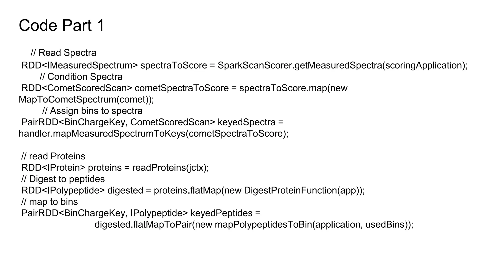 Code Part 1
// Read Spectra
RDD<IMeasuredSpectrum> spectraToScore = SparkScanScorer.getMeasuredSpectra(scoringApplication);
// Condition Spectra
RDD<CometScoredScan> cometSpectraToScore = spectraToScore.map(new
MapToCometSpectrum(comet));
// Assign bins to spectra
PairRDD<BinChargeKey, CometScoredScan> keyedSpectra =
handler.mapMeasuredSpectrumToKeys(cometSpectraToScore);
// read Proteins
RDD<IProtein> proteins = readProteins(jctx);
// Digest to peptides
RDD<IPolypeptide> digested = proteins.flatMap(new DigestProteinFunction(app));
// map to bins
PairRDD<BinChargeKey, IPolypeptide> keyedPeptides =
digested.flatMapToPair(new mapPolypeptidesToBin(application, usedBins));
 