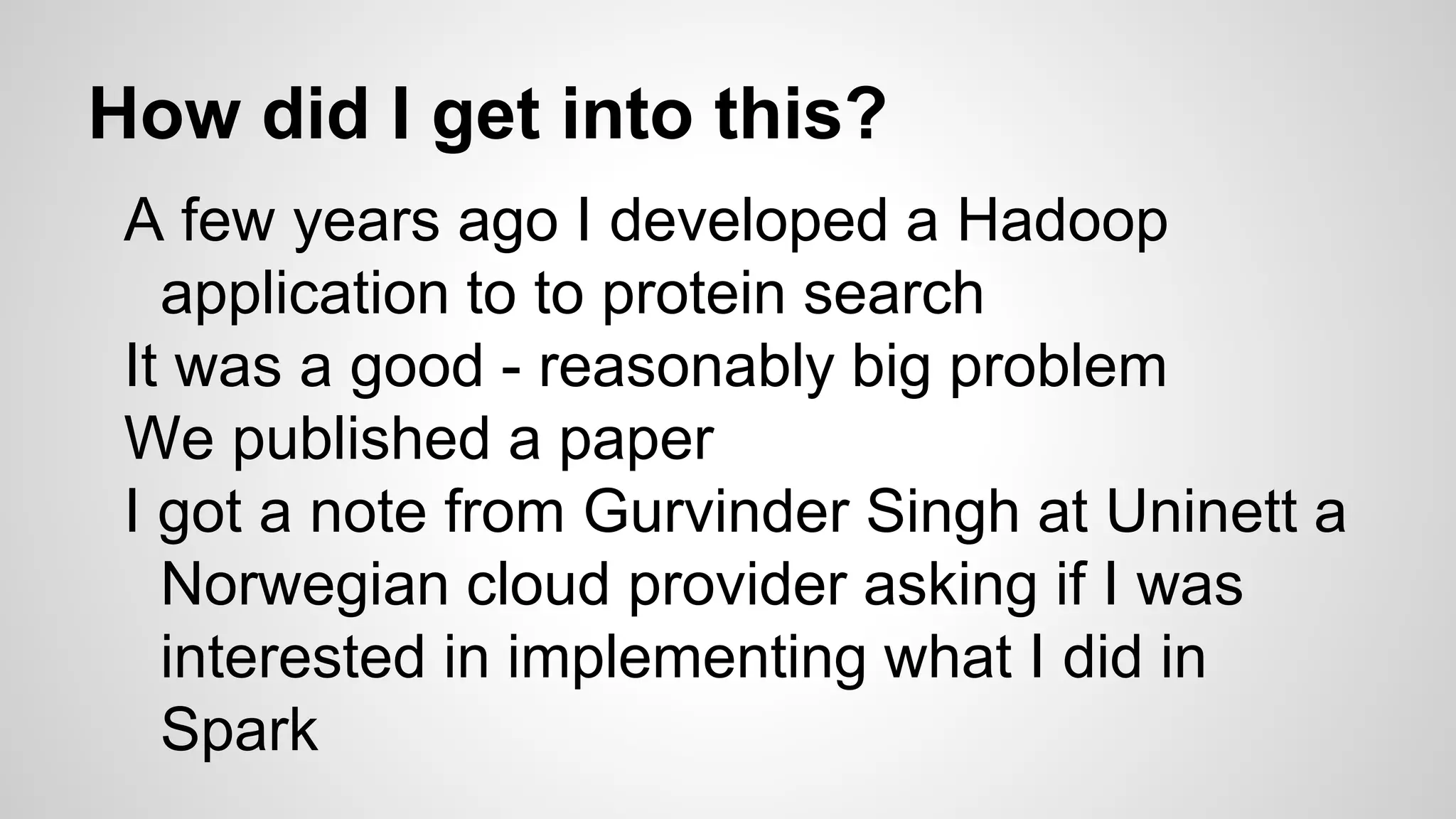 How did I get into this?
A few years ago I developed a Hadoop
application to to protein search
It was a good - reasonably big problem
We published a paper
I got a note from Gurvinder Singh at Uninett a
Norwegian cloud provider asking if I was
interested in implementing what I did in
Spark
 