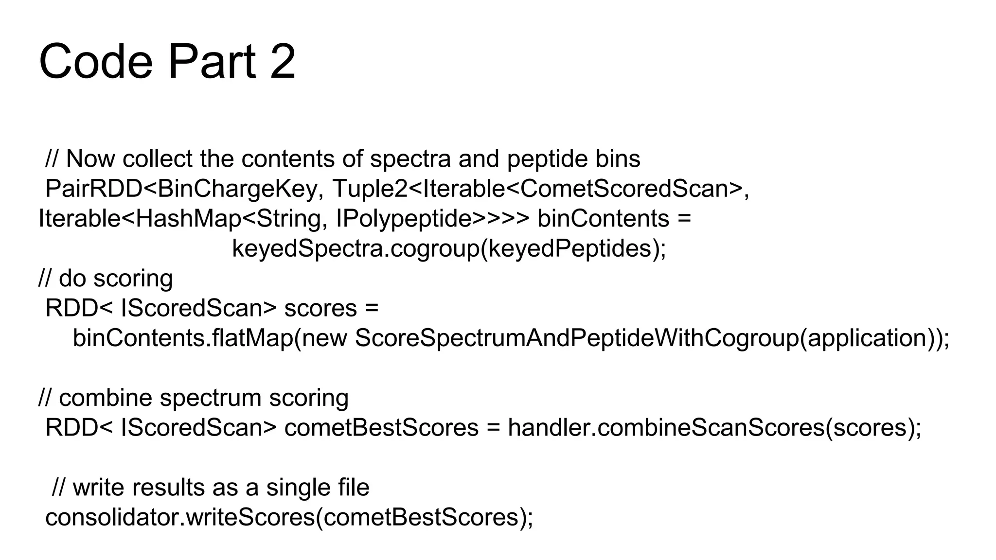 Code Part 2
// Now collect the contents of spectra and peptide bins
PairRDD<BinChargeKey, Tuple2<Iterable<CometScoredScan>,
Iterable<HashMap<String, IPolypeptide>>>> binContents =
keyedSpectra.cogroup(keyedPeptides);
// do scoring
RDD< IScoredScan> scores =
binContents.flatMap(new ScoreSpectrumAndPeptideWithCogroup(application));
// combine spectrum scoring
RDD< IScoredScan> cometBestScores = handler.combineScanScores(scores);
// write results as a single file
consolidator.writeScores(cometBestScores);
 