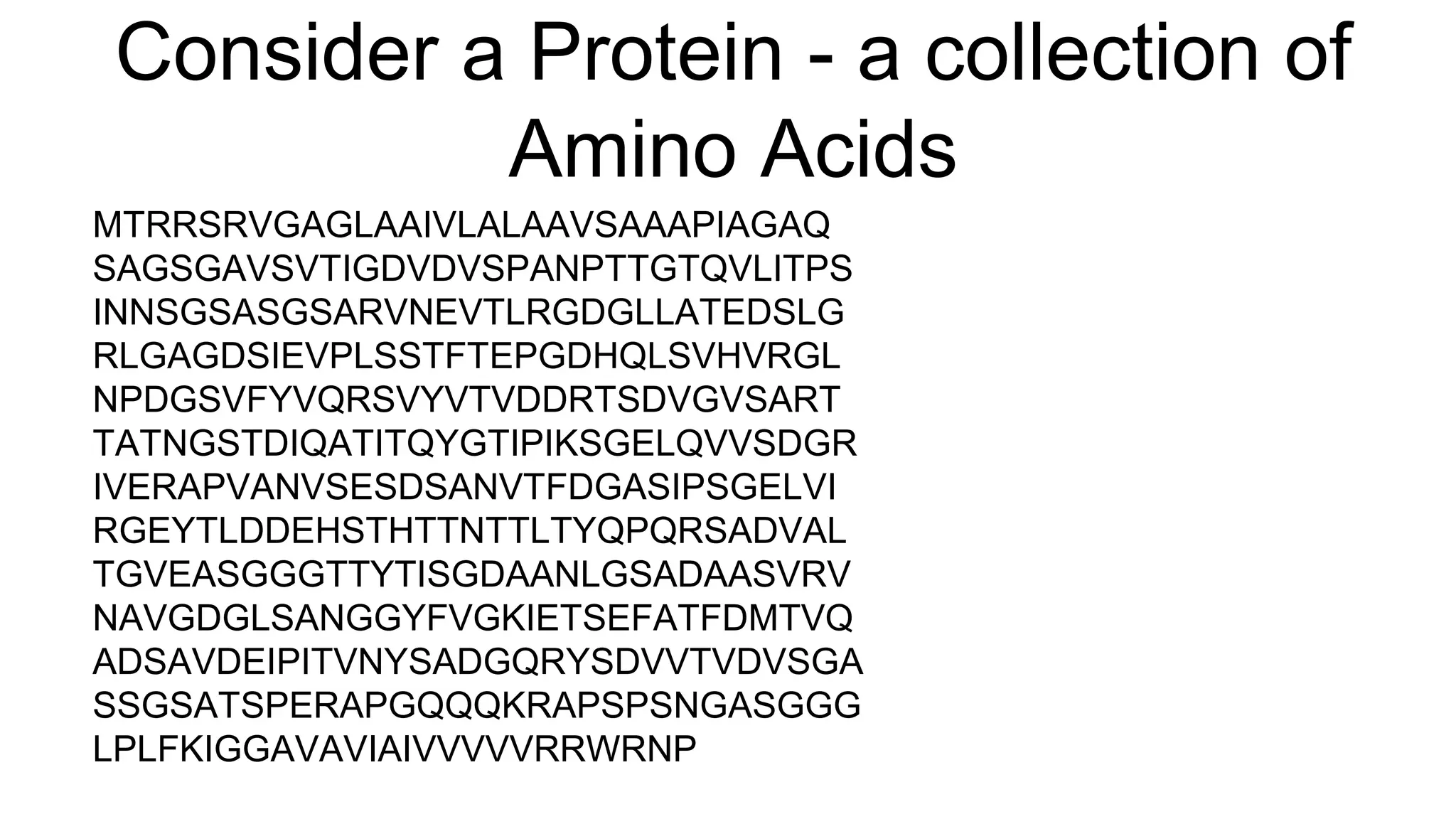 Consider a Protein - a collection of
Amino Acids
MTRRSRVGAGLAAIVLALAAVSAAAPIAGAQ
SAGSGAVSVTIGDVDVSPANPTTGTQVLITPS
INNSGSASGSARVNEVTLRGDGLLATEDSLG
RLGAGDSIEVPLSSTFTEPGDHQLSVHVRGL
NPDGSVFYVQRSVYVTVDDRTSDVGVSART
TATNGSTDIQATITQYGTIPIKSGELQVVSDGR
IVERAPVANVSESDSANVTFDGASIPSGELVI
RGEYTLDDEHSTHTTNTTLTYQPQRSADVAL
TGVEASGGGTTYTISGDAANLGSADAASVRV
NAVGDGLSANGGYFVGKIETSEFATFDMTVQ
ADSAVDEIPITVNYSADGQRYSDVVTVDVSGA
SSGSATSPERAPGQQQKRAPSPSNGASGGG
LPLFKIGGAVAVIAIVVVVVRRWRNP
 