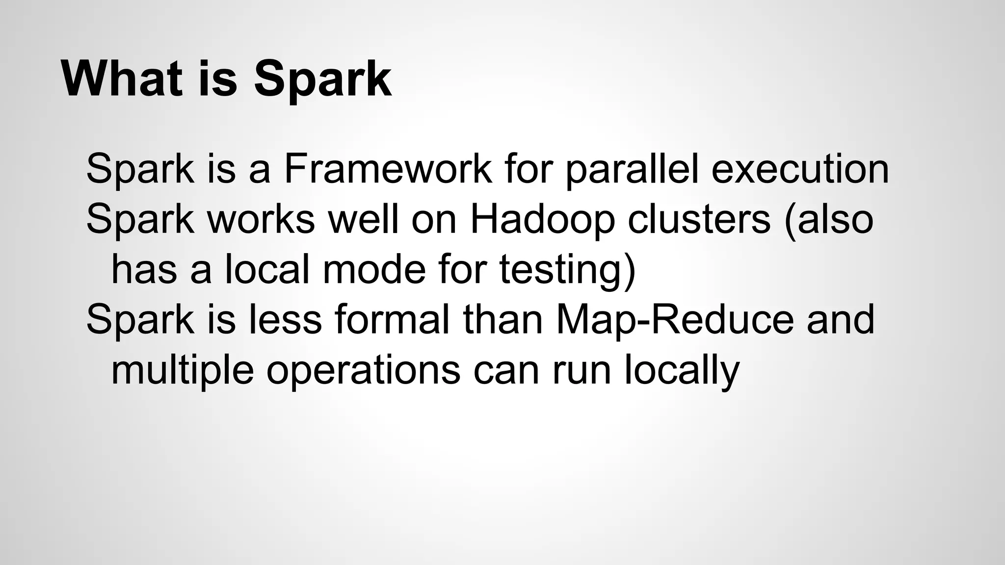 What is Spark
Spark is a Framework for parallel execution
Spark works well on Hadoop clusters (also
has a local mode for testing)
Spark is less formal than Map-Reduce and
multiple operations can run locally
 