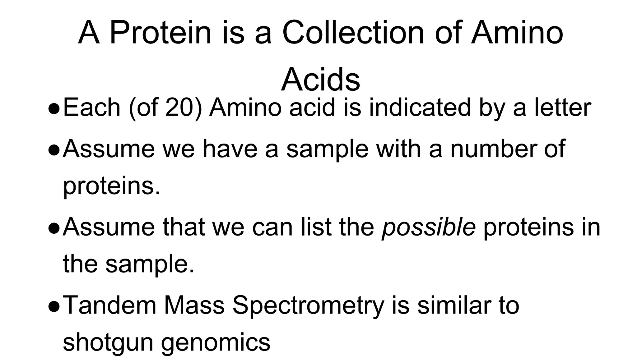 A Protein is a Collection of Amino
Acids
●Each (of 20) Amino acid is indicated by a letter
●Assume we have a sample with a number of
proteins.
●Assume that we can list the possible proteins in
the sample.
●Tandem Mass Spectrometry is similar to
shotgun genomics
 