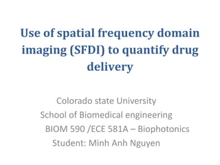 Use of spatial frequency domain
imaging (SFDI) to quantify drug
delivery
Colorado state University
School of Biomedical engineering
BIOM 590 /ECE 581A – Biophotonics
Student: Minh Anh Nguyen
 