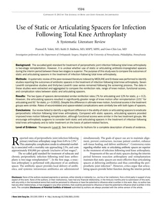 Use of Static or Articulating Spacers for Infection
Following Total Knee Arthroplasty
A Systematic Literature Review
Pramod B. Voleti, MD, Keith D. Baldwin, MD, MSPT, MPH, and Gwo-Chin Lee, MD
Investigation performed at the Department of Orthopaedic Surgery, Hospital of the University of Pennsylvania, Philadelphia, Pennsylvania
Background: The so-called gold standard for treatment of periprosthetic joint infection following total knee arthroplasty
is two-stage reimplantation. However, it is unclear whether use of static or articulating antibiotic-impregnated spacers
during the interim period between these two stages is superior. The purpose of this study was to compare the outcomes of
static and articulating spacers in the treatment of infection following total knee arthroplasty.
Methods: A systematic review of the peer-reviewed literature indexed by MEDLINE and Embase was performed to identify
studies reporting the outcomes of antibiotic spacers in the treatment of infection following total knee arthroplasty. Seven
Level-III comparative studies and thirty-two Level-IV case series remained following the screening process. The data in
these studies were extracted and aggregated to compare the reinfection rate, range of knee motion, functional scores,
and complication rates between static and articulating spacers.
Results: The two types of spacers demonstrated similar reinfection rates (7% for articulating and 12% for static, p = 0.2).
However, the articulating spacers resulted in signiﬁcantly greater range of knee motion after reimplantation (101° for
articulating and 91° for static, p = 0.0002). Despite this difference in ultimate knee motion, functional scores in the treatment
groups were similar. Rates of wound-related and spacer-related complications were similarly low with both types of spacers.
Conclusions: Our review failed to identify a signiﬁcant difference in the ability of static or articulating spacers to eradicate
periprosthetic infection following total knee arthroplasty. Compared with static spacers, articulating spacers provided
improved knee motion following reimplantation, although functional scores were similar in the two treatment groups. We
encourage arthroplasty surgeons to consider both static and articulating spacers in the treatment of infection following
total knee arthroplasty and to tailor treatment on the basis of patient-related factors.
Level of Evidence: Therapeutic Level III. See Instructions for Authors for a complete description of levels of evidence.
R
eported rates of periprosthetic joint infection following
primary total knee arthroplasty range from 0.4% to 2.5%1-5
.
This catastrophiccomplication results in substantial morbid-
ity, is associated with a mortality rate approaching 2.5%, and costs
approximately $50,000 per episode (exclusive of lost wages)6
.
The so-called gold standard for treatment of subacute and
chronic periprosthetic infection following total knee arthro-
plasty is two-stage reimplantation6-11
. In the ﬁrst stage, a resec-
tion arthroplasty is performed with placement of an antibiotic
spacer. The antibiotic spacer provides local delivery of antibi-
otics, and systemic intravenous antibiotics are administered
simultaneously. The goals of spacer use are to maintain align-
ment, prevent contracture, increase patient comfort, enhance
soft-tissue healing, and deliver antibiotics12
. Controversy exists
regarding whether static or articulating antibiotic spacers are superior
in the treatment of infection following total knee arthroplasty.
Proponents of the use of static spacers during the interim
period between resection arthroplasty and reimplantation
maintain that static spacers are more effective than articulating
spacers at delivering antibiotics and thus controlling the peri-
prosthetic joint infection13
. However, critics argue that articu-
lating spacers provide better function during the interim period,
Disclosure: None of the authors received payments or services, either directly or indirectly (i.e., via his or her institution), from a third party in support of any
aspect of this work. None of the authors, or their institution(s), have had any ﬁnancial relationship, in the thirty-six months prior to submission of this work,
with any entity in the biomedical arena that could be perceived to inﬂuence or have the potential to inﬂuence what is written in this work. Also, no author has
had any other relationships, or has engaged in any other activities, that could be perceived to inﬂuence or have the potential to inﬂuence what is written in this
work. The complete Disclosures of Potential Conﬂicts of Interest submitted by authors are always provided with the online version of the article.
1594
COPYRIGHT Ó 2013 BY THE JOURNAL OF BONE AND JOINT SURGERY, INCORPORATED
J Bone Joint Surg Am. 2013;95:1594-9 d http://dx.doi.org/10.2106/JBJS.L.01461
 
