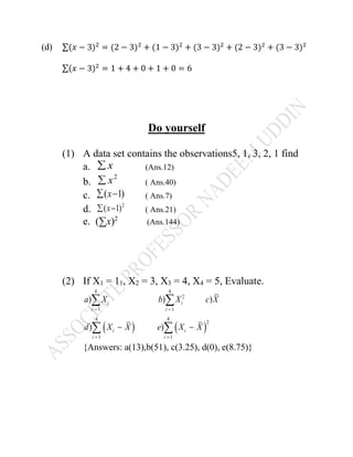 (d) ∑( − 3) = (2 − 3) + (1 − 3) + (3 − 3) + (2 − 3) + (3 − 3)
∑( − 3) = 1 + 4 + 0 + 1 + 0 = 6
Do yourself
(1) A data set contains the observations5, 1, 3, 2, 1 find
a. (Ans.12)
b. ( Ans.40)
c. ( Ans.7)
d. ( Ans.21)
e. (∑x)2
(Ans.144)
(2) If X1 = 11, X2 = 3, X3 = 4, X4 = 5, Evaluate.
{Answers: a(13),b(51), c(3.25), d(0), e(8.75)}
 