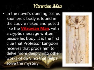 • In the novel's opening scene,
Sauniere's body is found in
the Louvre naked and posed
like the Vitruvian Man, with
a cryptic message written
beside his body. It is the first
clue that Professor Langdon
receives that prods him to
delve more deeply into other
works of da Vinci that helps
solve the mystery.
 