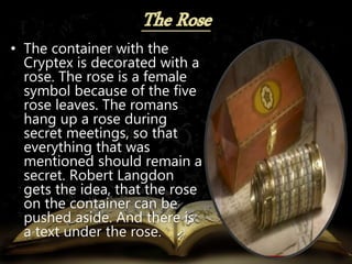 • The container with the
Cryptex is decorated with a
rose. The rose is a female
symbol because of the five
rose leaves. The romans
hang up a rose during
secret meetings, so that
everything that was
mentioned should remain a
secret. Robert Langdon
gets the idea, that the rose
on the container can be
pushed aside. And there is
a text under the rose.
 