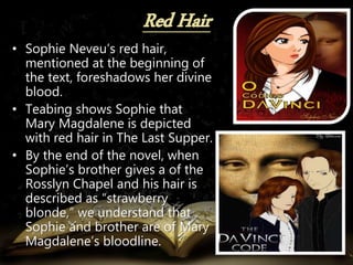 • Sophie Neveu’s red hair,
mentioned at the beginning of
the text, foreshadows her divine
blood.
• Teabing shows Sophie that
Mary Magdalene is depicted
with red hair in The Last Supper.
• By the end of the novel, when
Sophie’s brother gives a of the
Rosslyn Chapel and his hair is
described as “strawberry
blonde,” we understand that
Sophie and brother are of Mary
Magdalene’s bloodline.
 