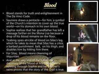 • Blood stands for truth and enlightenment in
The Da Vinci Code.
• Sauniere draws a pentacle—for him, a symbol
of the Church’s intention to cover up the true
world—on his stomach in his own blood.
• Sophie realizes that her grandfather has left a
message farther on the Mona Lisa because a
drop of his blood remains on the floor.
• Teabing spies atrickle of blood on Silas’s leg,
which he takes to mean that Silas has a cilice,
a barbed punishment belt, on his thigh, and
disables him by hitting him there.
• For Silas, blood means cleansing of
impurities.
• And at the very end of the novel, the
discovery of the blood of Mary Magdalene
running through Sophie and her brother’s
veins proves that the story of the Grail is true.
 