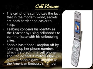 • The cell phone symbolizes the fact
that in the modern world, secrets
are both harder and easier to
keep.
• Teabing conceals his identity as
the Teacher by using cellphones to
communicate with his unknowing
allies.
• Sophie has tipped Langdon off by
looking up her phone number,
which is stored in his cell phone,
and finding that it matches the
number Sophie gave Langdon as
the American Embassy’s number.
 