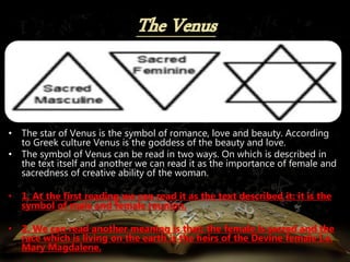 • The star of Venus is the symbol of romance, love and beauty. According
to Greek culture Venus is the goddess of the beauty and love.
• The symbol of Venus can be read in two ways. On which is described in
the text itself and another we can read it as the importance of female and
sacredness of creative ability of the woman.
• 1. At the first reading we can read it as the text described it: it is the
symbol of male and female reunion.
• 2. We can read another meaning is that; the female is sacred and the
race which is living on the earth is the heirs of the Devine female I.e.
Mary Magdalene.
 