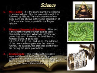 1. Phi = 1.618 :- It is the divine number according
to ancient religion. It is the proportion which is
followed by Nature. The measurement of our
body parts are always in the same proportion of
it. The number is very special in the Pagan
religion.
2. Fibonacci Sequence of Numbers :- Fibonacci
is the another number which can be seen
commonly in Nature. Whatever increases or
grows is grown r increased in thie Fibonacci
number’s ratio. It goes like:
0,1,1,2,3,5,8,13,21,34... and so on. The addition
of the two numbers generates the number
further. The galaxies, the branches on the tree
are having the same proportion.
3. Cryptex Code :- The cryptex is the creative
aspect of the work by Dan Brown. It is the
closed small cylindrical container of the paper.
There are total three cryptex in the novel. In the
cryptex too there is the use of science.
 