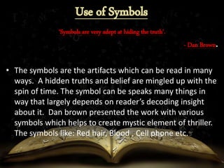 ‘Symbols are very adept at hiding the truth’.
- Dan Brown.
• The symbols are the artifacts which can be read in many
ways. A hidden truths and belief are mingled up with the
spin of time. The symbol can be speaks many things in
way that largely depends on reader’s decoding insight
about it. Dan brown presented the work with various
symbols which helps to create mystic element of thriller.
The symbols like: Red hair, Blood , Cell phone etc.
 