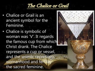 • Chalice or Grail is an
ancient symbol for the
Feminine.
• Chalice is symbolic of
woman was ‘V’. It regards
the famous cup from which
Christ drank. The Chalice
represents a cup or vessel,
and the womb; represents
womanhood and fertility-
the sacred feminine.
 