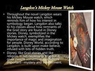 • Throughout the novel Langdon wears
his Mickey Mouse watch, which
reminds him of how his interest in
symbology began. Langdon also talks
to his classes about how remnants of
the Grail story are found in Disney
stories. Disney, symbolized in the
Mickey watch, exemplifies the
importance of magic and imagination
for people. Disney World, according to
Langdon, is built upon make-believe,
infused with bits of hidden truth.
• Disney, like Grail stories and like
religion, is not necessarily true but it
gives people something much more
important--mystery and wonderment.
 