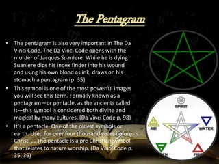 • The pentagram is also very important in The Da
Vinci Code. The Da Vinci Code opens with the
murder of Jacques Suaniere. While he is dying
Suaniere dips his index finder into his wound
and using his own blood as ink, draws on his
stomach a pentagram (p. 35)
• This symbol is one of the most powerful images
you will see this term. Formally known as a
pentagram—or pentacle, as the ancients called
it—this symbol is considered both divine and
magical by many cultures. (Da Vinci Code p. 98)
• It’s a pentacle. One of the oldest symbols on
earth. Used for over four thousand years before
Christ. . . The pentacle is a pre Christian symbol
that relates to nature worship. (Da Vinci Code p.
35, 36)
 