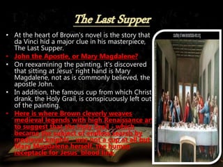 • At the heart of Brown's novel is the story that
da Vinci hid a major clue in his masterpiece,
The Last Supper.
• John the Apostle, or Mary Magdalene?
• On reexamining the painting, it's discovered
that sitting at Jesus' right hand is Mary
Magdalene, not as is commonly believed, the
apostle John.
• In addition, the famous cup from which Christ
drank, the Holy Grail, is conspicuously left out
of the painting.
• Here is where Brown cleverly weaves
medieval legends with high Renaissance art
to suggest that the Holy Grail - which
became the subject of endless search by
medieval knights - was not a cup at all but
Mary Magdalene herself, the human
receptacle for Jesus' blood line.
 