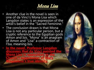 • Another clue in the novel is seen in
one of da Vinci's Mona Lisa which
Langdon states is an expression of the
artist's belief in the “Sacred Feminine."
• The conclusion drawn is that Mona
Lisa is not any particular person, but a
cryptic reference to the Egyptian gods
Amon and Isis. "Mona" is an anagram
of Amon and "Lisa" a contraction of
l'Isa, meaning Isis.
• In the novel, Professor Langdon
discovers that da Vinci painted the
Mona Lisa in opposition to the
Church's suppression of Mary
Magdalene's true identity.
 