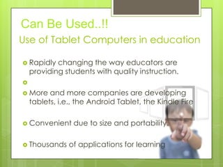 Use of Tablet Computers in education
 Rapidly changing the way educators are
providing students with quality instruction.

 More and more companies are developing
tablets, i.e., the Android Tablet, the Kindle Fire
 Convenient due to size and portability.
 Thousands of applications for learning
Can Be Used..!!
 