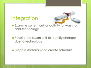 Integration
 Examine current unit or activity for ways to
add technology
 Rewrite the lesson unit to identify changes
due to technology
 Prepare materials and create schedule
 