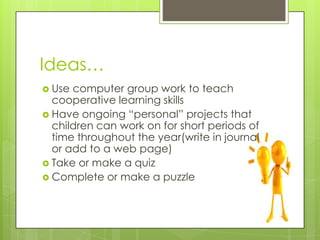 Ideas…
 Use computer group work to teach
cooperative learning skills
 Have ongoing “personal” projects that
children can work on for short periods of
time throughout the year(write in journal
or add to a web page)
 Take or make a quiz
 Complete or make a puzzle
 