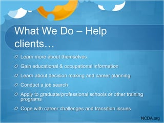 What We Do – Help
clients…
Learn more about themselves
Gain educational & occupational information
Learn about decision making and career planning
Conduct a job search
Apply to graduate/professional schools or other training
programs
Cope with career challenges and transition issues
NCDA.org
 