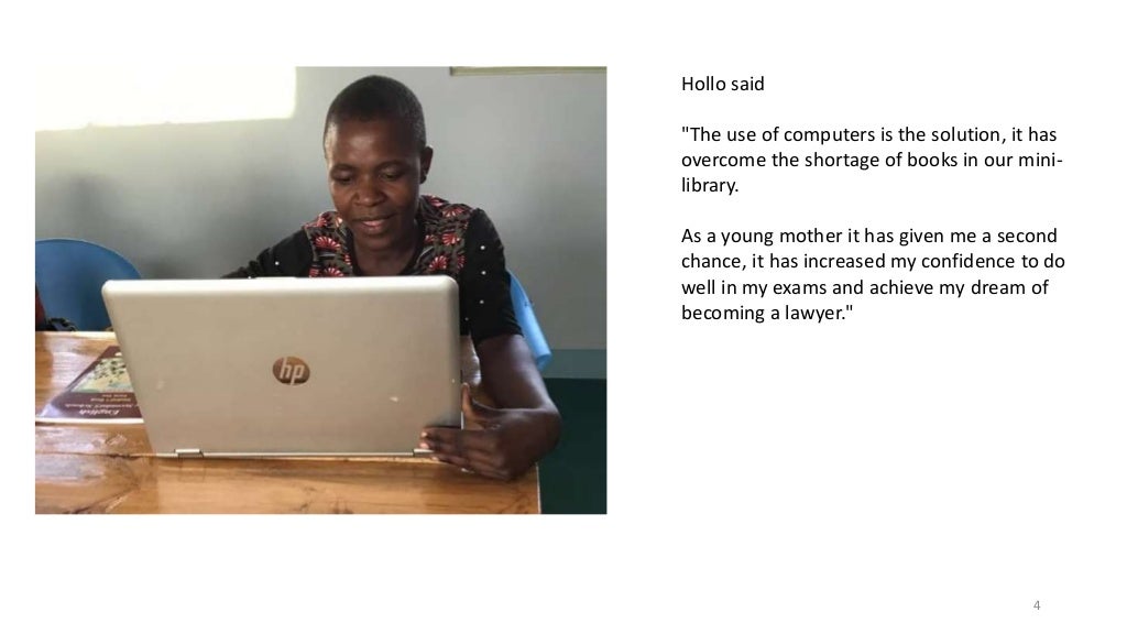 4
Hollo said
"The use of computers is the solution, it has
overcome the shortage of books in our mini-
library.
As a young mother it has given me a second
chance, it has increased my confidence to do
well in my exams and achieve my dream of
becoming a lawyer."
 