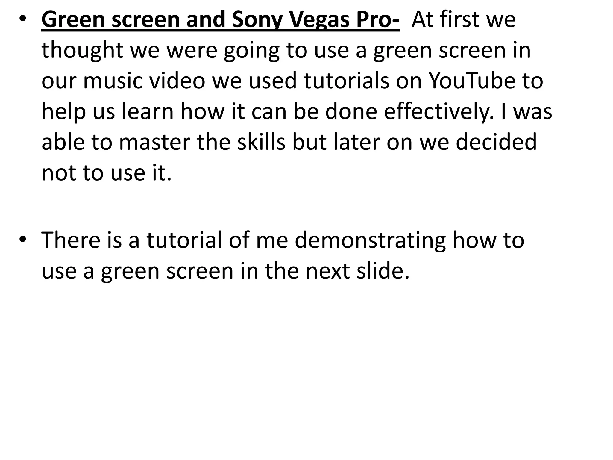 • Green screen and Sony Vegas Pro- At first we
  thought we were going to use a green screen in
  our music video we used tutorials on YouTube to
  help us learn how it can be done effectively. I was
  able to master the skills but later on we decided
  not to use it.

• There is a tutorial of me demonstrating how to
  use a green screen in the next slide.
 