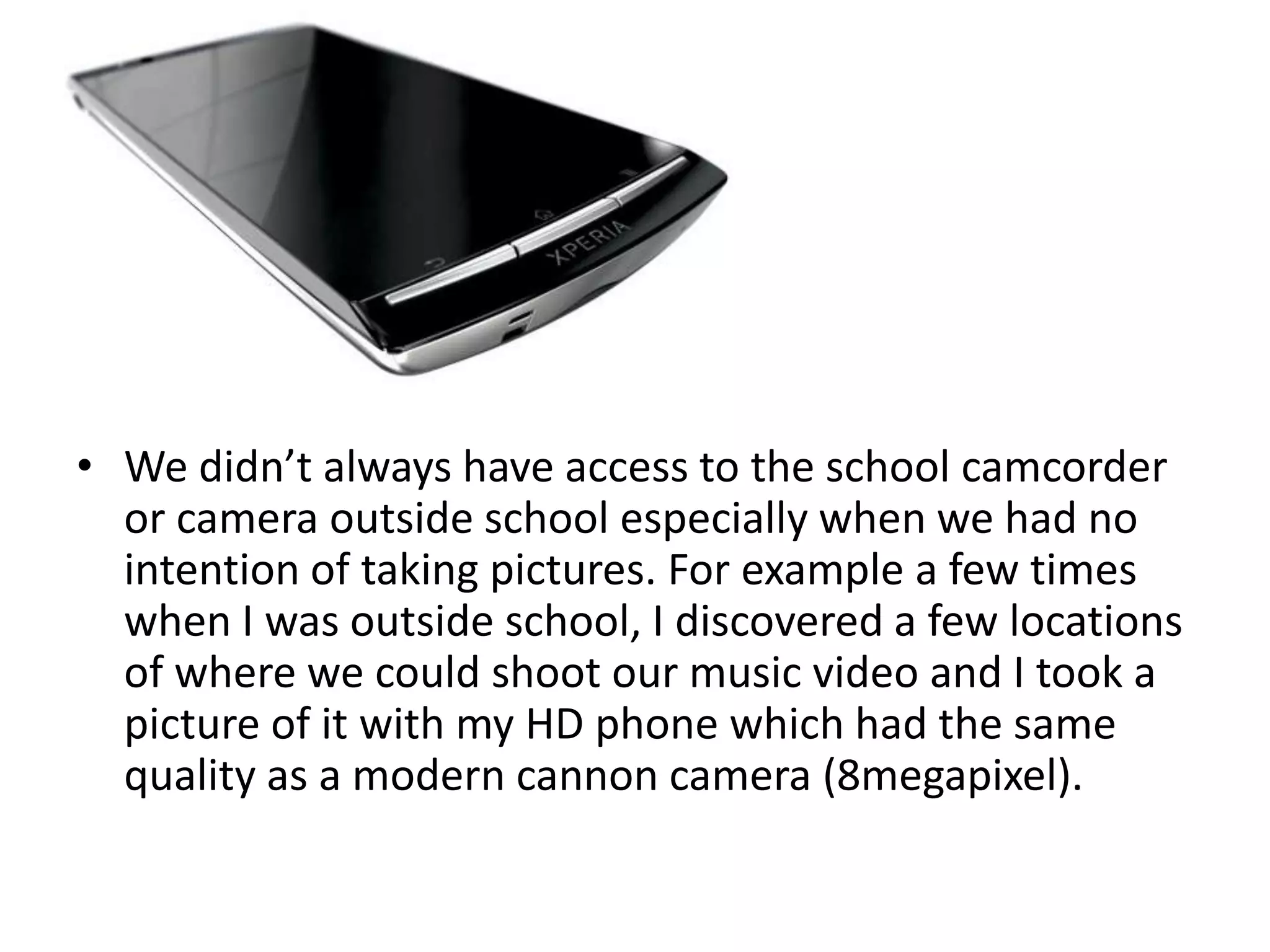 • We didn’t always have access to the school camcorder
  or camera outside school especially when we had no
  intention of taking pictures. For example a few times
  when I was outside school, I discovered a few locations
  of where we could shoot our music video and I took a
  picture of it with my HD phone which had the same
  quality as a modern cannon camera (8megapixel).
 