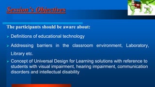 Session’s Objectives
The participants should be aware about:
 Definitions of educational technology
 Addressing barriers in the classroom environment, Laboratory,
Library etc.
 Concept of Universal Design for Learning solutions with reference to
students with visual impairment, hearing impairment, communication
disorders and intellectual disability
 