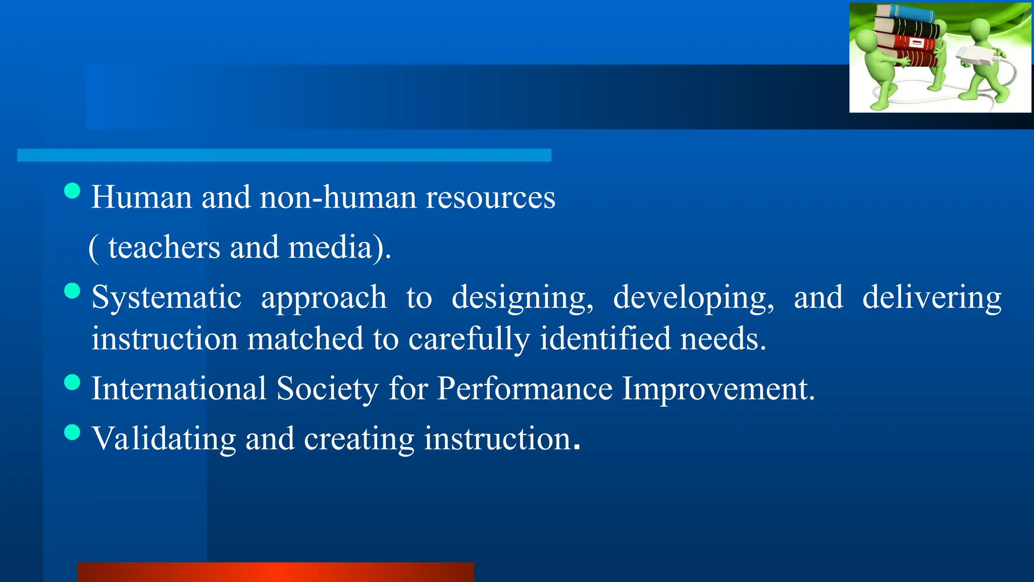 Human and non-human resources
( teachers and media).
Systematic approach to designing, developing, and delivering
instruction matched to carefully identified needs.
International Society for Performance Improvement.
Validating and creating instruction.
 